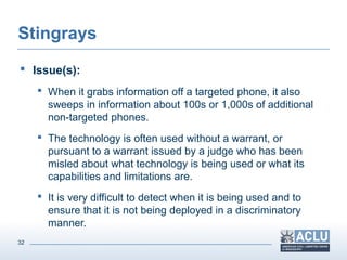 32
Stingrays
 Issue(s):
 When it grabs information off a targeted phone, it also
sweeps in information about 100s or 1,000s of additional
non-targeted phones.
 The technology is often used without a warrant, or
pursuant to a warrant issued by a judge who has been
misled about what technology is being used or what its
capabilities and limitations are.
 It is very difficult to detect when it is being used and to
ensure that it is not being deployed in a discriminatory
manner.
 