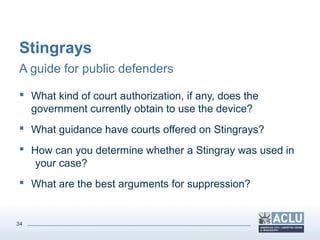 34
Stingrays
A guide for public defenders
 What kind of court authorization, if any, does the
government currently obtain to use the device?
 What guidance have courts offered on Stingrays?
 How can you determine whether a Stingray was used in
your case?
 What are the best arguments for suppression?
 