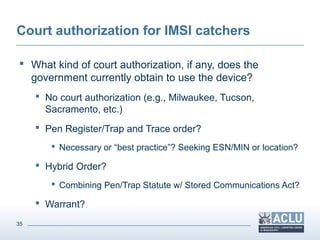 35
Court authorization for IMSI catchers
 What kind of court authorization, if any, does the
government currently obtain to use the device?
 No court authorization (e.g., Milwaukee, Tucson,
Sacramento, etc.)
 Pen Register/Trap and Trace order?
 Necessary or “best practice”? Seeking ESN/MIN or location?
 Hybrid Order?
 Combining Pen/Trap Statute w/ Stored Communications Act?
 Warrant?
 