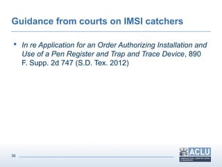 36
Guidance from courts on IMSI catchers
 In re Application for an Order Authorizing Installation and
Use of a Pen Register and Trap and Trace Device, 890
F. Supp. 2d 747 (S.D. Tex. 2012)
 
