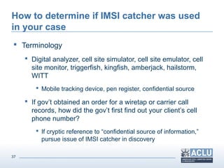 37
How to determine if IMSI catcher was used
in your case
 Terminology
 Digital analyzer, cell site simulator, cell site emulator, cell
site monitor, triggerfish, kingfish, amberjack, hailstorm,
WITT
 Mobile tracking device, pen register, confidential source
 If gov’t obtained an order for a wiretap or carrier call
records, how did the gov’t first find out your client’s cell
phone number?
 If cryptic reference to “confidential source of information,”
pursue issue of IMSI catcher in discovery
 