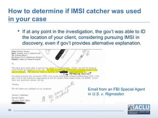 38
How to determine if IMSI catcher was used
in your case
 If at any point in the investigation, the gov’t was able to ID
the location of your client, considering pursuing IMSI in
discovery, even if gov’t provides alternative explanation.
Email from an FBI Special Agent
in U.S. v. Rigmaiden
 