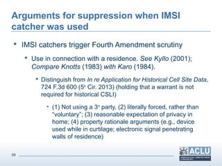 39
Arguments for suppression when IMSI
catcher was used
 IMSI catchers trigger Fourth Amendment scrutiny
 Use in connection with a residence. See Kyllo (2001);
Compare Knotts (1983) with Karo (1984).
 Distinguish from In re Application for Historical Cell Site Data,
724 F.3d 600 (5th
Cir. 2013) (holding that a warrant is not
required for historical CSLI)
• (1) Not using a 3rd
party, (2) literally forced, rather than
“voluntary”; (3) reasonable expectation of privacy in
home; (4) property rationale arguments (e.g., device
used while in curtilage; electronic signal penetrating
walls of residence)
 