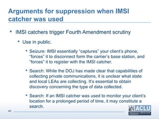 40
Arguments for suppression when IMSI
catcher was used
 IMSI catchers trigger Fourth Amendment scrutiny
 Use in public.
 Seizure: IMSI essentially “captures” your client’s phone,
“forces” it to disconnect form the carrier’s base station, and
“forces” it to register with the IMSI catcher.
 Search: While the DOJ has made clear that capabilities of
collecting private communications, it is unclear what state
and local LEAs are collecting. It’s essential to obtain
discovery concerning the type of data collected.
 Search: If an IMSI catcher was used to monitor your client’s
location for a prolonged period of time, it may constitute a
search.
 