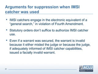 41
Arguments for suppression when IMSI
catcher was used
 IMSI catchers engage in the electronic equivalent of a
“general search,” in violation of Fourth Amendment.
 Statutory orders don’t suffice to authorize IMSI catcher
use.
 Even if a warrant was secured, the warrant is invalid
because it either misled the judge or because the judge,
if adequately informed of IMSI catcher capabilities,
issued a facially invalid warrant.
 