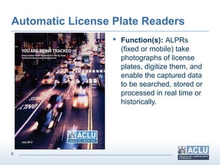6
Automatic License Plate Readers
 Function(s): ALPRs
(fixed or mobile) take
photographs of license
plates, digitize them, and
enable the captured data
to be searched, stored or
processed in real time or
historically.
 