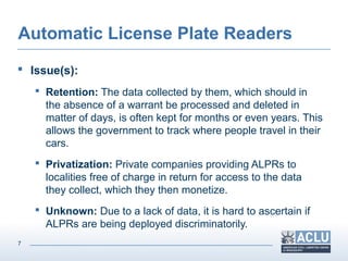 7
Automatic License Plate Readers
 Issue(s):
 Retention: The data collected by them, which should in
the absence of a warrant be processed and deleted in
matter of days, is often kept for months or even years. This
allows the government to track where people travel in their
cars.
 Privatization: Private companies providing ALPRs to
localities free of charge in return for access to the data
they collect, which they then monetize.
 Unknown: Due to a lack of data, it is hard to ascertain if
ALPRs are being deployed discriminatorily.
 