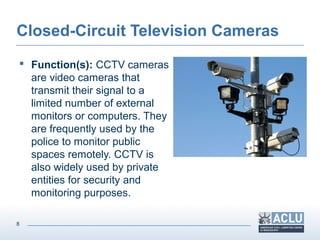 8
Closed-Circuit Television Cameras
 Function(s): CCTV cameras
are video cameras that
transmit their signal to a
limited number of external
monitors or computers. They
are frequently used by the
police to monitor public
spaces remotely. CCTV is
also widely used by private
entities for security and
monitoring purposes.
 