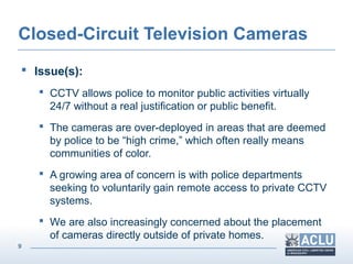 9
Closed-Circuit Television Cameras
 Issue(s):
 CCTV allows police to monitor public activities virtually
24/7 without a real justification or public benefit.
 The cameras are over-deployed in areas that are deemed
by police to be “high crime,” which often really means
communities of color.
 A growing area of concern is with police departments
seeking to voluntarily gain remote access to private CCTV
systems.
 We are also increasingly concerned about the placement
of cameras directly outside of private homes.
 
