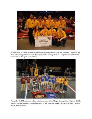 Picture of my FTC team after winning the prestigious inspire award at the Maryland Championship. Also, at this competition we were the captain of the winning alliance. I am pictured front left and was co-driver during this competition. 
Pictured is the FRC drive team of the winning alliance at the Maryland competition. My team GaCO, there in the blue also won the prestige honor of the Chairman award. I am pictured third from the left on the blue team. 