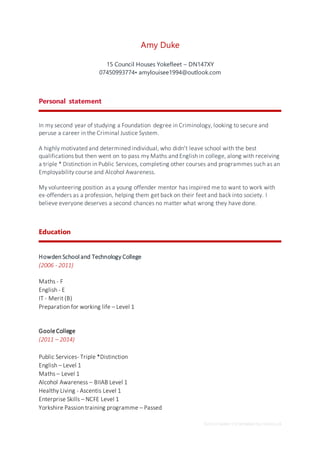 School leaver CV template by reed.co.uk
Amy Duke
15 Council Houses Yokefleet – DN147XY
07450993774• amylouisee1994@outlook.com
Personal statement
In my second year of studying a Foundation degree in Criminology, looking to secure and
peruse a career in the Criminal Justice System.
A highly motivated and determined individual, who didn’t leave school with the best
qualifications but then went on to pass my Maths and English in college, along with receiving
a triple * Distinction in Public Services, completing other courses and programmes such as an
Employability course and Alcohol Awareness.
My volunteering position as a young offender mentor has inspired me to want to work with
ex-offenders as a profession, helping them get back on their feet and back into society. I
believe everyone deserves a second chances no matter what wrong they have done.
Education
Howden School and Technology College
(2006 - 2011)
Maths - F
English - E
IT - Merit (B)
Preparation for working life – Level 1
GooleCollege
(2011 – 2014)
Public Services- Triple *Distinction
English – Level 1
Maths – Level 1
Alcohol Awareness – BIIAB Level 1
Healthy Living - Ascentis Level 1
Enterprise Skills – NCFE Level 1
Yorkshire Passion training programme – Passed
 