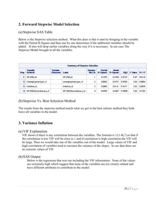 26 | P a g e
2. Forward Stepwise Model Selection
(a) Stepwise SAS Table
Below is the Stepwise selection method. What this does is that it start by bringing in the variable
with the Partial R-Square and then one by one determines if the additional variables should be
added. If also will drop earlier variables along the way if it is necessary. In our case The
Stepwise Model brought in all the variables.
(b)Stepwise Vs. Best Selection Method
The results from the stepwise method match what we got in the best subsets method they both
leave all variables in the model.
3. Variance Inflation
(a) VIF Explanation
VIF shows if there is any correlation between the variables. The formula is 1/(1-Rk
2
) so that if
the correlation is low VIF will be close to 1 and if correlation is high correlation the VIF will
be large. Then we would take one of the variables out of the model. Large values of VIF and
high correlation of variables tend to increase the variance of the slopes. In our data there are
no extreme values of VIF.
(b)SAS Output
Below is the regression that was run including the VIF information. None of the values
are extremely high which suggest that none of the variables are too closely related and
have different attributes to contribute to the model.
 