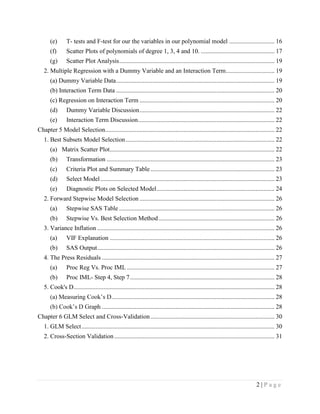 2 | P a g e
(e) T- tests and F-test for our the variables in our polynomial model ............................. 16
(f) Scatter Plots of polynomials of degree 1, 3, 4 and 10. ............................................... 17
(g) Scatter Plot Analysis................................................................................................... 19
2. Multiple Regression with a Dummy Variable and an Interaction Term............................... 19
(a) Dummy Variable Data..................................................................................................... 19
(b) Interaction Term Data ..................................................................................................... 20
(c) Regression on Interaction Term ...................................................................................... 20
(d) Dummy Variable Discussion...................................................................................... 22
(e) Interaction Term Discussion....................................................................................... 22
Chapter 5 Model Selection............................................................................................................ 22
1. Best Subsets Model Selection............................................................................................... 22
(a) Matrix Scatter Plot......................................................................................................... 22
(b) Transformation ........................................................................................................... 23
(c) Criteria Plot and Summary Table ............................................................................... 23
(d) Select Model............................................................................................................... 23
(e) Diagnostic Plots on Selected Model........................................................................... 24
2. Forward Stepwise Model Selection ...................................................................................... 26
(a) Stepwise SAS Table ................................................................................................... 26
(b) Stepwise Vs. Best Selection Method.......................................................................... 26
3. Variance Inflation ................................................................................................................. 26
(a) VIF Explanation ......................................................................................................... 26
(b) SAS Output................................................................................................................. 26
4. The Press Residuals .............................................................................................................. 27
(a) Proc Reg Vs. Proc IML .............................................................................................. 27
(b) Proc IML- Step 4, Step 7............................................................................................ 28
5. Cook's D................................................................................................................................ 28
........................................................................................................ 28
.............................................................................................................. 28
Chapter 6 GLM Select and Cross-Validation............................................................................... 30
1. GLM Select........................................................................................................................... 30
2. Cross-Section Validation ...................................................................................................... 31
 