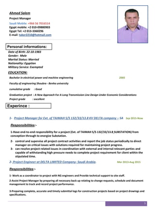 1
Ahmed Salem
Project Manager
Saudi Mobile: +966 56 7016514
Egypt mobile: +2 010-09880903
Egypt Tel: +2 013-3360296
E-mail: taker2210@hotmail.com
Personal informations:
Date of Birth: 22-10-1983
Gender: Male
Marital Status: Married
Nationality: Egyptian
Military Service: Exempted
EDUCATION:
Bachelor in electrical power and machine engineering 2005
Faculty of engineering Shoubra - Benha university
cumulative grade : Good
Graduation project : A New Approach For A Long Transmission Line Design Under Economic Considerations
Project grade : excellent
Experince :
1- Project Manager for Ext. of TAIMAH S/S 132/33/13.8 KV DELTA company – SA Sep 2015-Now
Responsibilities:-
1-Have end-to-end responsibility for a project (Ext. of TAIMAH S/S 132/33/13.8 SUBSTATION) from
conception through to energize Substation.
2- control and supervise all project contract activities and report the job status periodically to direct
manager on critical issues with solutions required for maintaining project progress.
3- can resolve project related issues in coordination with external and internal relevant parties and
capable of withstanding high pressure needs to complete project requirement for client within the
stipulated time.
2- Project Engineer at DELTA LIMITED Company- Saudi Arabia. Mar 2013-Aug 2015
Responsibilities:-
1- Work as a coordinator to project with NG engineers and Provide technical support to site staff.
2-Assist Project Manager by preparing all necessary back up relating to change requests, schedule and document
management to track and record project performance.
3-Preparing complete, accurate and timely submittal logs for construction projects based on project drawings and
specifications.
 