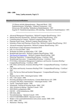 1986 – 1988
Temp. / policy accounts, Tryg A / S
10. Klasses udvidet afgangseksamen. / Bagsværd Skole / 1982
Studentereksamen, Nysproglig. / Gladsaxe Gymnasium / 1985
Erhvervsret, HH enkeltfag / Københavns Handelshøjskole / 1987
Engelsk IV/ Handelskorrespondance, HH enkeltfag. / Københavns Handelshøjskole / 1987.
__________________________________________________________
• Advanced Management Negotiations / Skillsoft Computer BasedTraining / 2014
• Making Decisions Dynamically / Skillsoft Computer BasedTraining / 2014
• Communicating for Contacts / Skillsoft Computer BasedTraining / 2013
• Planning Project Scope / Skillsoft Computer BasedTraining / 2013
• Initiating a Project and Planning a Project Plan / Skillsoft Computer BasedTraining / 2012
• Advanced managing Negotiations / Skillsoft Computer BasedTraining / 2011
• PLOS Project Leader Orientation Simulation/2010
• ITIL V3 overview/EMC / 2010
• Workshop om Indien og indisk kultur / CSC / 2009
• Breakthrough Innovation / Skillsoft Computer BasedTraining / 2009
• The Process of Negotiation / Skillsoft Computer BasedTraining / 2009
• Mastering Negotiation / ComputerBasedTraining + Certificat / 2009
• Breakthrough Innovation / ComputerBasedTraining + Certificat / 2009
• FY10 Ethics, Information Management Compliance, and Security Awareness Briefing /
ComputerBasedTraining + Certificat / 2009
• CSC Ethics and Security Awareness Briefing FY09 / ComputerBasedTraining + Certificat /
2008
• CSC Ethics and Security Awareness Briefing FY08 / ComputerBasedTraining + Certificat /
2007
• ITIL: The Service Desk and Incident Management / ComputerBasedTraining + Certificat /
2006
• Windows Server 2003 / Teknologisk Institut / 2006
• ITIL / CSC internt / 2006
• Personlig udvikling/overlevelseskursus / Carsten Mørk Kurser A/S / 2000
• Unicenter TNG Basic Administration / Teknologisk Institut / 1999
• Tcp/IP / Teknologisk Institut / 1998
• Samarbejde, Træning & Personlig Styrke / IBM / 1995
• Aktiv Systemovervågning / Operator Consult / 1995
• INFO/MAN-configuration, IBM
• ESCON – ATM lyslederkursus, IBM
• OPC/ESA, IBM
• Netværksbetjening / Operator Consult / 1994
• CICS/VTAM/OMEGAMON / Operator Consult / 1994
• Modul 1-4 for systemadministratorer (unix,oracle, tcp/ip) / DDE /1993
• OS/2 / IBM / 1992
• Mainstreet / Danring / 1992
Education/Courses/certifications
 