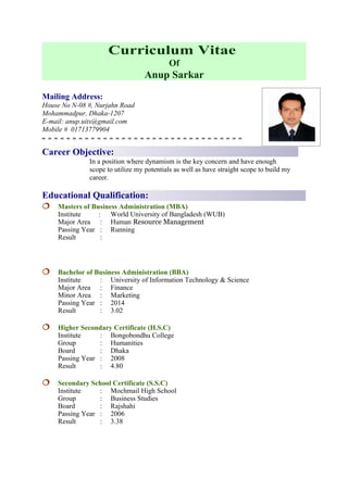 Curriculum Vitae
Of
Anup Sarkar
Mailing Address:
House No N-08 #, Nurjahn Road
Mohammadpur, Dhaka-1207
E-mail: anup.uits@gmail.com
Mobile # 01713779904
Career Objective:
In a position where dynamism is the key concern and have enough
scope to utilize my potentials as well as have straight scope to build my
career.
Educational Qualification:
 Masters of Business Administration (MBA)
Institute : World University of Bangladesh (WUB)
Major Area : Human Resource Management
Passing Year : Running
Result :
 Bachelor of Business Administration (BBA)
Institute : University of Information Technology & Science
Major Area : Finance
Minor Area : Marketing
Passing Year : 2014
Result : 3.02
 Higher Secondary Certificate (H.S.C)
Institute : Bongobondhu College
Group : Humanities
Board : Dhaka
Passing Year : 2008
Result : 4.80
 Secondary School Certificate (S.S.C)
Institute : Mochmail High School
Group : Business Studies
Board : Rajshahi
Passing Year : 2006
Result : 3.38
 