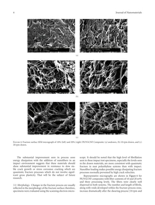 4 Journal of Nanomaterials
Acc.V
30.0kV
Magn
10000×
Det
SE
WD
15.8
2 μm
Hivac
Acc.V
30.0kV
Magn
10000×
Det
SE
WD
14.4
2 μm
Hivac
(a)
Acc.V
30.0kV
Magn
10000×
Det
SE
WD
15.4
2 μm
Hivac
Acc.V
30.0kV
Magn
10000×
Det
SE
WD
15.4
2 μm
Hivac
(b)
2 μm Acc.V
30.0kV
Magn
10000×
Det
SE
WD
14.9
2 μm
Hivac
(c)
Figure 4: Fracture surface SEM micrograph of 10% (left) and 20% (right) PE/VGCNF Composite: (a) undrawn, (b) 10 rpm drawn, and (c)
20 rpm drawn.
The substantial improvement seen in process zone
energy dissipation with the addition of nanoﬁbers in an
impact environment suggests that these materials should
show substantial improvement in resistance to slow sta-
ble crack growth or stress corrosion cracking which are
quasistatic fracture processes which do not involve signif-
icant gross plasticity. That will be the subject of future
research.
3.2. Morphology. Changes in the fracture process are usually
reﬂected in the morphology of the fracture surface; therefore,
specimens were evaluated using the scanning electron micro-
scope. It should be noted that the high level of ﬁbrillation
seen in these impact test specimens, especially the levels seen
in the drawn materials, are more consistent with quasistatic
fracture in neat polyethylene systems than with impact.
Nanoﬁber loading makes possible energy dissipating fracture
processes normally prevented by high crack velocities.
Representative micrographs are shown in Figure 4 for
PE/VGCNF composites with ﬁber contents of 10 and 20 wt%
and three processing levels. The ﬁbers were clearly well
dispersed in both systems. The number and length of ﬁbrils,
along with voids developed within the fracture process zone,
increase dramatically after the shearing process (10 rpm and
 