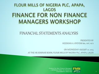 FINANCIAL STATEMENTS ANALYSIS
PRESENTED BY
HEZEKIAH A. OYEYEMI BSc, AAT, ACA
ON WEDNESDAY AUGUST 27, 2014
AT THE HR SEMINAR ROOM, FLOUR MILLS OF NIGERIA PLC, APAPA, LAGOS
Finance for Non Finance Managers
- INTRODUCTION TO FINANCIAL
STATEMENTS ANALYSIS 1
 
