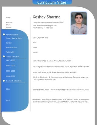 Curriculum Vitae
Keshav Sharma
Vishnu Vihar,Jagatpura,Jaipur,Rajasthan,302017
Email: keshavsharma9208@gmail.com
+91-7737539744,+91-8058746910
Name :
Address:
Email :
Phone :
1997 - 2005
2006 - 2007
2008 - 2009
2009 - 2013
Elementary School at A.V.M. Alwar, Rajasthan, INDIA
JuniorHigh School at Shri Oswal Jain School Alwar, Rajasthan, INDIA with 74%
Senior High School at CLC. Alwar, Rajasthan, INDIA with 66%
B.tech in Electronics & Communication at Rajasthan Technical university ,
Kota,Rajasthan, INDIA with 69%
Formal Education
2011
2012
-Attended “iMACBOTZ” a Robotics Workshop withARK Technosolutions, India
- Attended a Workshop on Robotics with “ROBOSAPIENS” India, IIT kharaghpur.
- Did Technical Training from “IDEA CELLULAR LTD” , Mohali,Chandigarh, India.
Personal Details
Place / Date of Birth:
Gender:
Marital Status:
Nationality:
Dausa, April 8th 1992
Male
Single
Indian
Course & Education
 