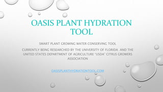OASIS PLANT HYDRATION
TOOL
SMART PLANT GROWING WATER CONSERVING TOOL
CURRENTLY BEING RESEARCHED BY THE UNIVERSITY OF FLORIDA AND THE
UNITED STATES DEPARTMENT OF AGRICULTURE “USDA” CITRUS GROWERS
ASSOCIATION
OASISPLANTHYDRATIONTOOL.COM
 