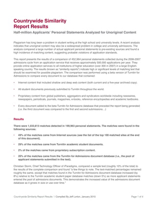 Countrywide Similarity Report Results | Compiled By Jeff Lorton, January 2010 Page 1 of 4
Plagiarism has long been a problem in student writing at the high school and university levels. A recent analysis
indicates that unoriginal content may also be a widespread problem in college and university admissions. The
analysis compared a large number of actual applicant personal statements to pre-existing sources and found a
high incidence of matching content, suggesting probable violations of application standards.
This report presents the results of a comparison of 452,964 personal statements collected during the 2006-2007
admissions cycle from an application service that receives approximately 500,000 applications per year. They
provide online application services to all institutions of higher education (over 300 in 2007) in a large English-
should be examined for possible plagiarism. The comparison was performed using a beta version of Turnitin for
Admissions to compare every document to our database that contained:
All student documents previously submitted to Turnitin throughout the world.
Proprietary content from global publishers, aggregators and syndicators worldwide including newswires,
newspapers, periodicals, journals, magazines, e-books, reference encyclopedias and academic textbooks.
Every document added to the beta Turnitin for Admissions database that preceded the report being generated
Results
There were 1,033,813 matches detected in 199,963 personal statements. The matches were found in the
following sources:
49% of the matches came from Internet sources (see the list of the top 100 matched sites at the end
of this document).
29% of the matches came from Turnitin academic student documents.
2% of the matches came from proprietary subscription content.
20% of the matches came from the Turnitin for Admissions document database (i.e., the pool of
applicant statements submitted in the test).
the results of the complete comparison and found “a few things to note. The text-matched percentages remained
roughly the same, except that matches found in the Turnitin for Admissions document database increased (by
entered the pool of admissions documents. This demonstrates the increased value of the admissions document
database as it grows in size or use over time.”
Countrywide Similarity
Report Results
Half-million Applicants’ Personal Statements Analyzed for Unoriginal Content
 