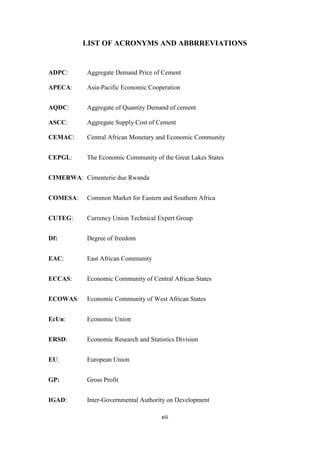 xiii
LIST OF ACRONYMS AND ABBRREVIATIONS
ADPC: Aggregate Demand Price of Cement
APECA: Asia-Pacific Economic Cooperation
AQDC: Aggregate of Quantity Demand of cement
ASCC: Aggregate Supply Cost of Cement
CEMAC: Central African Monetary and Economic Community
CEPGL: The Economic Community of the Great Lakes States
CIMERWA: Cimenterie due Rwanda
COMESA: Common Market for Eastern and Southern Africa
CUTEG: Currency Union Technical Expert Group
Df: Degree of freedom
EAC: East African Community
ECCAS: Economic Community of Central African States
ECOWAS: Economic Community of West African States
EcUn: Economic Union
ERSD: Economic Research and Statistics Division
EU: European Union
GP: Gross Profit
IGAD: Inter-Governmental Authority on Development
 