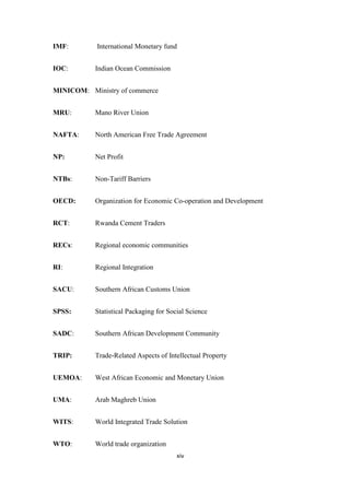 xiv
IMF: International Monetary fund
IOC: Indian Ocean Commission
MINICOM: Ministry of commerce
MRU: Mano River Union
NAFTA: North American Free Trade Agreement
NP: Net Profit
NTBs: Non-Tariff Barriers
OECD: Organization for Economic Co-operation and Development
RCT: Rwanda Cement Traders
RECs: Regional economic communities
RI: Regional Integration
SACU: Southern African Customs Union
SPSS: Statistical Packaging for Social Science
SADC: Southern African Development Community
TRIP: Trade-Related Aspects of Intellectual Property
UEMOA: West African Economic and Monetary Union
UMA: Arab Maghreb Union
WITS: World Integrated Trade Solution
WTO: World trade organization
 