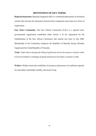 xv
DEFINITIONS OF KEY TERMS
Regional integration: Regional integration (RI) is a worldwide phenomenon of territorial
systems that increase the interactions between their components and create new forms of
organization.
East Africa Community: The East African Community (EAC) is a regional inter-
governmental organization established under Article 2 of the Agreement for the
Establishment of the East African Community that entered into force in July 2000.
Membership of the Community comprises the Republics of Burundi, Kenya, Rwanda,
Uganda and the United Republic of Tanzania.
Trade: Trade refers to buying and selling of goods and services for money or money's worth.
It involves transfer or exchange of goods and services for money or money's worth.
Welfare: Welfare means the availability of resources and presence of conditions required
for reasonably comfortable, healthy, and secure living
 