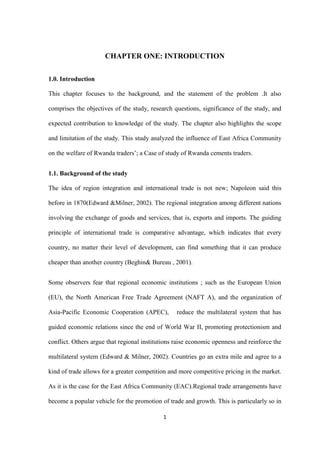 1
CHAPTER ONE: INTRODUCTION
1.0. Introduction
This chapter focuses to the background, and the statement of the problem .It also
comprises the objectives of the study, research questions, significance of the study, and
expected contribution to knowledge of the study. The chapter also highlights the scope
and limitation of the study. This study analyzed the influence of East Africa Community
on the welfare of Rwanda traders‟; a Case of study of Rwanda cements traders.
1.1. Background of the study
The idea of region integration and international trade is not new; Napoleon said this
before in 1870(Edward &Milner, 2002). The regional integration among different nations
involving the exchange of goods and services, that is, exports and imports. The guiding
principle of international trade is comparative advantage, which indicates that every
country, no matter their level of development, can find something that it can produce
cheaper than another country (Beghin& Bureau , 2001).
Some observers fear that regional economic institutions ; such as the European Union
(EU), the North American Free Trade Agreement (NAFT A), and the organization of
Asia-Pacific Economic Cooperation (APEC), reduce the multilateral system that has
guided economic relations since the end of World War II, promoting protectionism and
conflict. Others argue that regional institutions raise economic openness and reinforce the
multilateral system (Edward & Milner, 2002). Countries go an extra mile and agree to a
kind of trade allows for a greater competition and more competitive pricing in the market.
As it is the case for the East Africa Community (EAC).Regional trade arrangements have
become a popular vehicle for the promotion of trade and growth. This is particularly so in
 