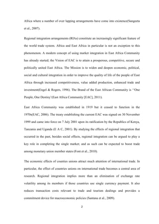 2
Africa where a number of over lapping arrangements have come into existence(Sangeeta
et al., 2007).
Regional integration arrangements (RIAs) constitute an increasingly significant feature of
the world trade system. Africa and East Africa in particular is not an exception to this
phenomenon. A modern concept of using market integration in East Africa Community
has already started; the Vision of EAC is to attain a prosperous, competitive, secure and
politically united East Africa. The Mission is to widen and deepen economic, political,
social and cultural integration in order to improve the quality of life of the people of East
Africa through increased competitiveness, value added production, enhanced trade and
investment(Engel & Rogers, 1996). The Brand of the East African Community is „„One
People, One Destiny‟(East Africa Community [EAC], 2011).
East Africa Community was established in 1919 but it ceased to function in the
1970s(EAC, 2006). The treaty establishing the current EAC was signed on 30 November
1999 and came into force on 7 July 2001 upon its ratification by the Republics of Kenya,
Tanzania and Uganda (E A C, 2001). By studying the effects of regional integration that
occurred in the past, besides social effects, regional integration can be argued to play a
key role in completing the single market; and as such can be expected to boost trade
among monetary union member states (Font et al., 2010).
The economic effects of counties unions attract much attention of international trade. In
particular, the effect of countries unions on international trade becomes a central area of
research. Regional integration implies more than an elimination of exchange rate
volatility among its members if those countries use single currency payment. It also
reduces transaction costs relevant to trade and tourism dealings and provides a
commitment device for macroeconomic policies (Santana et al., 2009).
 