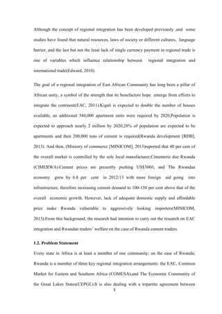 3
Although the concept of regional integration has been developed previously ,and some
studies have found that natural resources, laws of society or different cultures, language
barrier, and the last but not the least lack of single currency payment in regional trade is
one of variables which influence relationship between regional integration and
international trade(Edward, 2010).
The goal of a regional integration of East African Community has long been a pillar of
African unity, a symbol of the strength that its benefactors hope emerge from efforts to
integrate the continent(EAC, 2011).Kigali is expected to double the number of houses
available, an additional 344,000 apartment units were required by 2020,Population is
expected to approach nearly 2 million by 2020,28% of population are expected to be
apartments and then 200,000 tons of cement is required(Rwanda development [RDB],
2013). And then, (Ministry of commerce [MINICOM], 2013)reported that 40 per cent of
the overall market is controlled by the sole local manufacturer,Cimenterie due Rwanda
(CIMERWA).Cement prices are presently pushing US$300/t, and The Rwandan
economy grew by 6.8 per cent in 2012/13 with more foreign aid going into
infrastructure, therefore increasing cement demand to 100-150 per cent above that of the
overall economic growth. However, lack of adequate domestic supply and affordable
price make Rwanda vulnerable to aggressively looking importers(MINICOM,
2013).From this background, the research had intention to carry out the research on EAC
integration and Rwandan traders‟ welfare on the case of Rwanda cement traders.
1.2. Problem Statement
Every state in Africa is at least a member of one community; on the case of Rwanda;
Rwanda is a member of three key regional integration arrangements: the EAC, Common
Market for Eastern and Southern Africa (COMESA),and The Economic Community of
the Great Lakes States(CEPGL).It is also dealing with a tripartite agreement between
 