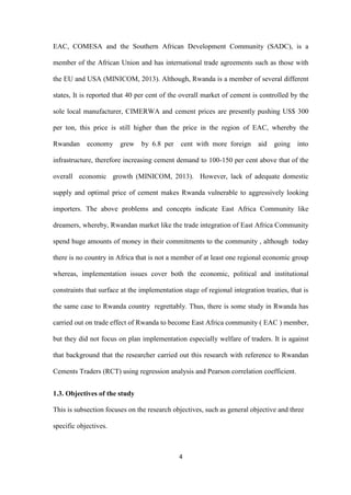 4
EAC, COMESA and the Southern African Development Community (SADC), is a
member of the African Union and has international trade agreements such as those with
the EU and USA (MINICOM, 2013). Although, Rwanda is a member of several different
states, It is reported that 40 per cent of the overall market of cement is controlled by the
sole local manufacturer, CIMERWA and cement prices are presently pushing US$ 300
per ton, this price is still higher than the price in the region of EAC, whereby the
Rwandan economy grew by 6.8 per cent with more foreign aid going into
infrastructure, therefore increasing cement demand to 100-150 per cent above that of the
overall economic growth (MINICOM, 2013). However, lack of adequate domestic
supply and optimal price of cement makes Rwanda vulnerable to aggressively looking
importers. The above problems and concepts indicate East Africa Community like
dreamers, whereby, Rwandan market like the trade integration of East Africa Community
spend huge amounts of money in their commitments to the community , although today
there is no country in Africa that is not a member of at least one regional economic group
whereas, implementation issues cover both the economic, political and institutional
constraints that surface at the implementation stage of regional integration treaties, that is
the same case to Rwanda country regrettably. Thus, there is some study in Rwanda has
carried out on trade effect of Rwanda to become East Africa community ( EAC ) member,
but they did not focus on plan implementation especially welfare of traders. It is against
that background that the researcher carried out this research with reference to Rwandan
Cements Traders (RCT) using regression analysis and Pearson correlation coefficient.
1.3. Objectives of the study
This is subsection focuses on the research objectives, such as general objective and three
specific objectives.
 