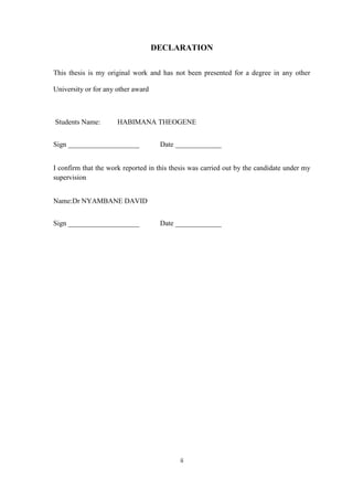 ii
DECLARATION
This thesis is my original work and has not been presented for a degree in any other
University or for any other award
Students Name: HABIMANA THEOGENE
Sign ____________________ Date _____________
I confirm that the work reported in this thesis was carried out by the candidate under my
supervision
Name:Dr NYAMBANE DAVID
Sign ____________________ Date _____________
 