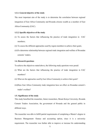 5
1.3.1. General objective of the study
The most important aim of the study is to determine the correlation between regional
integration of East Africa Community and Rwanda citizens wealth as a member of East
Africa Community (EAC).
1.3.2. Specific objectives of the study
(i) To assess the factors that influencing the practice of trade integration in EAC
members;
(ii) To assess the different approaches used by region members to achieve their goals;
(iii)To determine relationship between regional trade integration and welfare of Rwandan
cements‟ traders.
1.4. Research questions
To achieve the objectives stated above, the following study questions were posed:
(i) What are the factors that influencing the practice of trade integration in EAC
members?
(ii) What are the approaches used by East Africa Community to achieve their goals?
(iii)Does East Africa Community trade integration have an effect on Rwandan cement‟s
trader‟s welfare?
1.5. Significance of the study
This study benefited the researcher, future researchers, Mount Kenya University, Rwanda
Cement Traders Association, the government of Rwanda and the general public in
different ways.
The researcher was able to fulfill partial requirements of completing a Master‟s degree in
Business Management- finance and accounting option, since it is a university
requirement. The researcher was further able to improve or increase his understanding
 