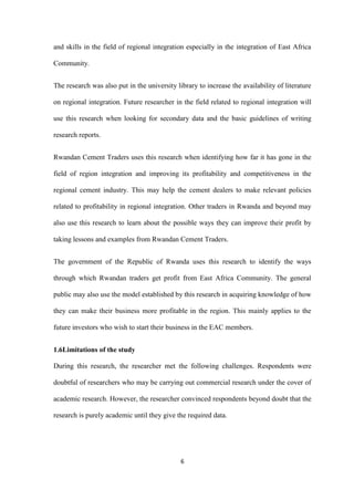 6
and skills in the field of regional integration especially in the integration of East Africa
Community.
The research was also put in the university library to increase the availability of literature
on regional integration. Future researcher in the field related to regional integration will
use this research when looking for secondary data and the basic guidelines of writing
research reports.
Rwandan Cement Traders uses this research when identifying how far it has gone in the
field of region integration and improving its profitability and competitiveness in the
regional cement industry. This may help the cement dealers to make relevant policies
related to profitability in regional integration. Other traders in Rwanda and beyond may
also use this research to learn about the possible ways they can improve their profit by
taking lessons and examples from Rwandan Cement Traders.
The government of the Republic of Rwanda uses this research to identify the ways
through which Rwandan traders get profit from East Africa Community. The general
public may also use the model established by this research in acquiring knowledge of how
they can make their business more profitable in the region. This mainly applies to the
future investors who wish to start their business in the EAC members.
1.6Limitations of the study
During this research, the researcher met the following challenges. Respondents were
doubtful of researchers who may be carrying out commercial research under the cover of
academic research. However, the researcher convinced respondents beyond doubt that the
research is purely academic until they give the required data.
 