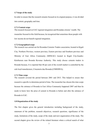 7
1.7 Scope of the study
In order to ensure that the research remains focused on its original purpose, it was divided
into content, geography and time.
1.7.1 Content scope
The research focused on EAC regional integration and Rwandan citizens‟ wealth. The
researcher focused in this field because, he recognized that sometimes those people with
low income do not benefit regional integration.
1.7.2 Geographical scope
The research was carried out for Rwandan Cements Traders association, located in Kigali
City, Northern Province, western province, Eastern province and Southern province and
Ministry of East Africa Community (MINEAC) located in Kigali City-Gasabo-
Kimihurura near Rwanda Revenue Authority. This study choose cements traders in
Rwanda because, It is reported that 40 per cent of the overall market is controlled by the
sole local manufacturer, Cimenterie due Rwanda (CIMERWA).
1.7.3 Time scope
The research covered the period between 2001 and 2013. This helped to ensure that
research is specific to determine period of time. The researcher has chosen this time scope
because the entrance of Rwanda in East Africa Community happened 2007 and then he
needs to know how the price of cement in Rwanda is before and after the entrance of
Rwanda in EAC.
1.8 Organization of the study
The first chapter gives the general introduction including background of the study,
statement of the problem, research objectives, research questions, significance of the
study, limitations of the study, scope of the study and next organization of the study. The
second chapter gives the review of the related literature where a critical search of what
 
