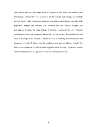 8
other researchers has said about financial integration and some international trade
terminology. Chapter three was a narration of the research methodology and methods
adopted for this study. It highlights the research paradigms, methodology, methods, study
population, Sample size selection, data collection and data analysis. Chapter four
analyzed and presented the study findings. It attempts to summarize the views from the
questionnaires; interview guides and documentary review interpret them and then present
them as findings of the research. Chapter five was a summary, recommendation and
discussion of results. It further puts the conclusions and recommendations straight. The
last section for chapter five highlights the implications of the study. The research at the
end attached references and appendices used in undertaking this study.
 