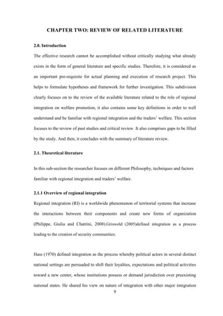 9
CHAPTER TWO: REVIEW OF RELATED LITERATURE
2.0. Introduction
The effective research cannot be accomplished without critically studying what already
exists in the form of general literature and specific studies. Therefore, it is considered as
an important pre-requisite for actual planning and execution of research project. This
helps to formulate hypotheses and framework for further investigation. This subdivision
clearly focuses on to the review of the available literature related to the role of regional
integration on welfare promotion, it also contains some key definitions in order to well
understand and be familiar with regional integration and the traders‟ welfare. This section
focuses to the review of past studies and critical review .It also comprises gaps to be filled
by the study. And then, it concludes with the summary of literature review.
2.1. Theoretical literature
In this sub-section the researcher focuses on different Philosophy, techniques and factors
familiar with regional integration and traders‟ welfare.
2.1.1 Overview of regional integration
Regional integration (RI) is a worldwide phenomenon of territorial systems that increase
the interactions between their components and create new forms of organization
(Philippe, Giulia and Chatrini, 2008).Griswold (2005)defined integration as a process
leading to the creation of security communities.
Hass (1970) defined integration as the process whereby political actors in several distinct
national settings are persuaded to shift their loyalties, expectations and political activities
toward a new center, whose institutions possess or demand jurisdiction over preexisting
national states. He shared his view on nature of integration with other major integration
 
