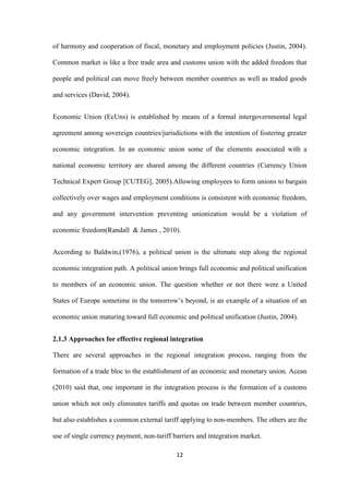 12
of harmony and cooperation of fiscal, monetary and employment policies (Justin, 2004).
Common market is like a free trade area and customs union with the added freedom that
people and political can move freely between member countries as well as traded goods
and services (David, 2004).
Economic Union (EcUns) is established by means of a formal intergovernmental legal
agreement among sovereign countries/jurisdictions with the intention of fostering greater
economic integration. In an economic union some of the elements associated with a
national economic territory are shared among the different countries (Currency Union
Technical Expert Group [CUTEG], 2005).Allowing employees to form unions to bargain
collectively over wages and employment conditions is consistent with economic freedom,
and any government intervention preventing unionization would be a violation of
economic freedom(Randall & James , 2010).
According to Baldwin,(1976), a political union is the ultimate step along the regional
economic integration path. A political union brings full economic and political unification
to members of an economic union. The question whether or not there were a United
States of Europe sometime in the tomorrow‟s beyond, is an example of a situation of an
economic union maturing toward full economic and political unification (Justin, 2004).
2.1.3 Approaches for effective regional integration
There are several approaches in the regional integration process, ranging from the
formation of a trade bloc to the establishment of an economic and monetary union. Acean
(2010) said that, one important in the integration process is the formation of a customs
union which not only eliminates tariffs and quotas on trade between member countries,
but also establishes a common external tariff applying to non-members. The others are the
use of single currency payment, non-tariff barriers and integration market.
 