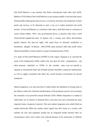 13
Non-Tariff Barriers is any measure that blocks international trade other than tariffs.
Baldwin (1976) defines Non-Tariff Barriers as any measure (public or private) that causes
internationally traded goods and services, or resources devoted to the production of these
goods and services, to be allocated in such a way as to reduce potential real world
income. A Non-tariff-Barrier is a restriction other than a tariff that leads to a decrease in
world welfare (Mahé, 1997). Any governmental device or practice other than a tariff
which directly impedes the entry of imports into a country and which discriminates
against imports, but does not apply with equal force on domestic production or
distribution (Beghin & Bureau , 2001).NTBs mean measures other than tariffs which
effectively prohibit or restrict import or export of products(Acean, 2010).
In a study of Non-Tariff Measures (NTMs) in EAC region, Sangeeta et al. said that the
stock of the fundamental NTMs within EAC has been far from comprehensive and
other measures identified as NTMs in the member states were not specific to
regional or international trade and included national shortfalls in physical infrastructure,
as well as supply constraints that affect the overall business environment for private
enterprises.
Market integration, ever since the time of Adam Smith, the attribution to foreign trade of
the ability to affect the wholesale transformation of the productive powers of an economy
has remained a very powerful concept (Edward, 2010). Market integration is a market in
which there are no barriers to financial flows, and same risk asset commands the same
expected return, irrespective domicile. The term market integration also called Smith an
market (Griswold, 2005).Any market where capital may flow freely or a country with
uniform tax laws and regulation usually has an integrated market because there no
circumstances where one‟s return were reduced because of tax restrictions or different
 