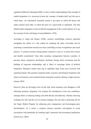 14
regulation (Kibret & Alemayehu,2002). To have a better understanding of the concepts of
market integration, it is necessary to know the concepts of market itself and the way in
which these are interrelated. Generally market is any place in which the buyers and
sellers interact each other, in which the price of a good tends to uniformity. The idea
behind market integration is that an efficient management of the overall industry or to say
the economy for the well-being of society(Baldwin, 1976).
According to Engel and Rogers (1996), currency union(Single currency payment)
strengthens the effects of a free market by rendering the latter irrevocable and by
motioning a commitment toward even more controlling in areas of regulations and social
policies. A common currency among partner countries is seen as “a much more serious
and durable commitment” than other monetary arrangements between countries. It
prevents future competitive devaluation, facilitates foreign direct investment and the
building of long-term relationships, and is likely to encourage forms of political
integration. Producers maybe more ing to undertake large fixed costs involved with
exporting abroad. This promote reciprocal trade, economic and financial integration and
foster even business cycle synchronization among the countries sharing a single currency
(Acean, 2010).
However, there are diverging views on this link. Some monetary costs disappear or fall
following monetary integration. For instance the introduction of the euro contributes,
amongst others, to reducing trading costs both directly and indirectly: whereby removing
exchange rate risks and the cost of currency hedging. The euro had a catalyzing role for
the Single Market Program by enhancing price transparency and discouraging price
discrimination. As a result, a common currency promotes convergence in social
conventions with potentially far reaching legal, contractual and accounting implications
(Garcia et al., 2001).
 