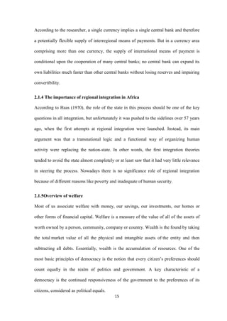 15
According to the researcher, a single currency implies a single central bank and therefore
a potentially flexible supply of interregional means of payments. But in a currency area
comprising more than one currency, the supply of international means of payment is
conditional upon the cooperation of many central banks; no central bank can expand its
own liabilities much faster than other central banks without losing reserves and impairing
convertibility.
2.1.4 The importance of regional integration in Africa
According to Haas (1970), the role of the state in this process should be one of the key
questions in all integration, but unfortunately it was pushed to the sidelines over 57 years
ago, when the first attempts at regional integration were launched. Instead, its main
argument was that a transnational logic and a functional way of organizing human
activity were replacing the nation-state. In other words, the first integration theories
tended to avoid the state almost completely or at least saw that it had very little relevance
in steering the process. Nowadays there is no significance role of regional integration
because of different reasons like poverty and inadequate of human security.
2.1.5Overview of welfare
Most of us associate welfare with money, our savings, our investments, our homes or
other forms of financial capital. Welfare is a measure of the value of all of the assets of
worth owned by a person, community, company or country. Wealth is the found by taking
the total market value of all the physical and intangible assets of the entity and then
subtracting all debts. Essentially, wealth is the accumulation of resources. One of the
most basic principles of democracy is the notion that every citizen‟s preferences should
count equally in the realm of politics and government. A key characteristic of a
democracy is the continued responsiveness of the government to the preferences of its
citizens, considered as political equals.
 