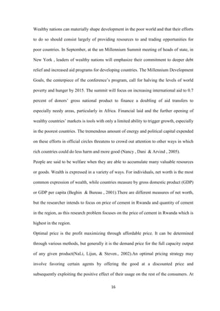 16
Wealthy nations can materially shape development in the poor world and that their efforts
to do so should consist largely of providing resources to and trading opportunities for
poor countries. In September, at the un Millennium Summit meeting of heads of state, in
New York , leaders of wealthy nations will emphasize their commitment to deeper debt
relief and increased aid programs for developing countries. The Millennium Development
Goals, the centerpiece of the conference‟s program, call for halving the levels of world
poverty and hunger by 2015. The summit will focus on increasing international aid to 0.7
percent of donors‟ gross national product to finance a doubling of aid transfers to
especially needy areas, particularly in Africa. Financial laid and the further opening of
wealthy countries‟ markets is tools with only a limited ability to trigger growth, especially
in the poorest countries. The tremendous amount of energy and political capital expended
on these efforts in official circles threatens to crowd out attention to other ways in which
rich countries could do less harm and more good (Nancy , Dani & Arvind , 2005).
People are said to be welfare when they are able to accumulate many valuable resources
or goods. Wealth is expressed in a variety of ways. For individuals, net worth is the most
common expression of wealth, while countries measure by gross domestic product (GDP)
or GDP per capita (Beghin & Bureau , 2001).There are different measures of net worth,
but the researcher intends to focus on price of cement in Rwanda and quantity of cement
in the region, as this research problem focuses on the price of cement in Rwanda which is
highest in the region.
Optimal price is the profit maximizing through affordable price. It can be determined
through various methods, but generally it is the demand price for the full capacity output
of any given product(NaLi, Lijun, & Steven., 2002).An optimal pricing strategy may
involve favoring certain agents by offering the good at a discounted price and
subsequently exploiting the positive effect of their usage on the rest of the consumers. At
 