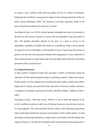 17
its extreme, such a scheme would offer the product for free to a subset of consumers,
hoping that this would have a large positive impact on the purchasing decisions of the rest
(Ozan ,Kostas &Ozdaglar, 2005). The researcher used linear regression model on the
basis of determining optimal price and cost of cement .
According to Ozan et al. (2012), optimal quantity demanded term used in economics to
describe the total amount of goods or services that are demanded at any given point in
time. The quantity demanded depends on the price of a good or service in the
marketplace, regardless of whether that market is in equilibrium. When a given quantity
of a good or service is demanded, as determined by its price, it then impact the amount of
goods or services that were purchased. Demand side management is a key component of
future smart grid that can help reduce peak load and adapt elastic demand to fluctuating
generations (Nali, Lijun& Steven).
2.2. Empirical literature
A large number of empirical studies have provided a wealth of information about the
important role that regional integration plays in mediating countries‟ imports and exports.
Product quality was first emphasized in international trade wealthy countries have both a
higher taste for quality and, given their firms‟ proximity to relatively wealthy customers,
a comparative advantage in producing it (Andrew, Bradford ,Stephen, Redding & Peter ,
2007).
According to Nancy , Dani and Arvind (2005) it is time to direct the attention of the
world‟s wealthiest countries to other ways of helping the poorest ways that have been for
too long neglected. They also postulated that the reality is that liberalizing agricultural
trade would largely benefit the consumers and taxpayers of the wealthy nations. To help
developing countries help themselves, wealthy nations must begin to lift the burdens they
impose on the poor. Currently, the developed world uses international trade agreements to
 