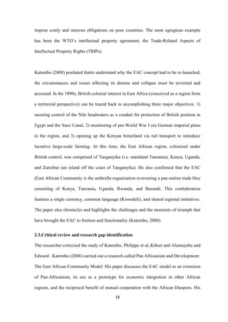 18
impose costly and onerous obligations on poor countries. The most egregious example
has been the WTO‟s intellectual property agreement, the Trade-Related Aspects of
Intellectual Property Rights (TRIPs).
Katembo (2008) postlated thatto understand why the EAC concept had to be re-launched,
the circumstances and issues affecting its demise and collapse must be revisited and
accessed. In the 1890s, British colonial interest in East Africa (conceived as a region from
a territorial perspective) can be traced back to accomplishing three major objectives: 1)
securing control of the Nile headwaters as a conduit for protection of British position in
Egypt and the Suez Canal, 2) monitoring of pre-World War I era German imperial plans
in the region, and 3) opening up the Kenyan hinterland via rail transport to introduce
lucrative large-scale farming. At this time, the East African region, colonized under
British control, was comprised of Tanganyika (i.e. mainland Tanzania), Kenya, Uganda,
and Zanzibar (an island off the coast of Tanganyika). He also confirmed that the EAC
(East African Community is the umbrella organization overseeing a pan-nation trade bloc
consisting of Kenya, Tanzania, Uganda, Rwanda, and Burundi. This confederation
features a single currency, common language (Kiswahili), and shared regional initiatives.
The paper also chronicles and highlights the challenges and the moments of triumph that
have brought the EAC to fruition and functionality (Katembo, 2008).
2.3.Critical review and research gap identification
The researcher criticized the study of Katembo, Philippe et al.,Kibret and Alemayehu and
Edward . Katembo (2008) carried out a research called Pan Africanism and Development:
The East African Community Model. His paper discusses the EAC model as an extension
of Pan-Africanism, its use as a prototype for economic integration in other African
regions, and the reciprocal benefit of mutual cooperation with the African Diaspora. His
 