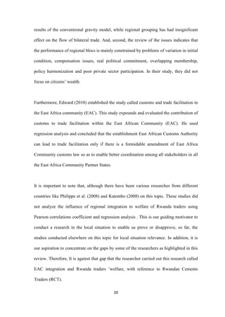 20
results of the conventional gravity model, while regional grouping has had insignificant
effect on the flow of bilateral trade. And, second, the review of the issues indicates that
the performance of regional blocs is mainly constrained by problems of variation in initial
condition, compensation issues, real political commitment, overlapping membership,
policy harmonization and poor private sector participation. In their study, they did not
focus on citizens‟ wealth.
Furthermore, Edward (2010) established the study called customs and trade facilitation in
the East Africa community (EAC). This study expounds and evaluated the contribution of
customs to trade facilitation within the East African Community (EAC). He used
regression analysis and concluded that the establishment East African Customs Authority
can lead to trade facilitation only if there is a formidable amendment of East Africa
Community customs law so as to enable better coordination among all stakeholders in all
the East Africa Community Partner States.
It is important to note that, although there have been various researches from different
countries like Philippe et al. (2008) and Katembo (2008) on this topic. These studies did
not analyze the influence of regional integration to welfare of Rwanda traders using
Pearson correlations coefficient and regression analysis . This is our guiding motivator to
conduct a research in the local situation to enable us prove or disapprove, so far, the
studies conducted elsewhere on this topic for local situation relevance. In addition, it is
our aspiration to concentrate on the gaps by some of the researchers as highlighted in this
review. Therefore, It is against that gap that the researcher carried out this research called
EAC integration and Rwanda traders „welfare, with reference to Rwandan Cements
Traders (RCT).
 