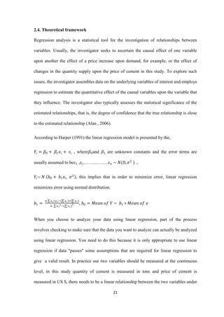 21
2.4. Theoretical framework
Regression analysis is a statistical tool for the investigation of relationships between
variables. Usually, the investigator seeks to ascertain the causal effect of one variable
upon another the effect of a price increase upon demand, for example, or the effect of
changes in the quantity supply upon the price of cement in this study. To explore such
issues, the investigator assembles data on the underlying variables of interest and employs
regression to estimate the quantitative effect of the causal variables upon the variable that
they influence. The investigator also typically assesses the statistical significance of the
estimated relationships, that is, the degree of confidence that the true relationship is close
to the estimated relationship (Alan , 2006).
According to Harper (1991) the linear regression model is presented by the,
𝑌𝑖 = 𝛽0 + 𝛽1 𝑥𝑖 + 𝜀𝑖 , where𝛽0and 𝛽1 are unknown constants and the error terms are
usually assumed to be𝜀1 ,𝜀𝑖,…………….𝜀 𝑛 ~ 𝑁(0, 𝜎2
) .,
𝑌𝑖~ 𝑁 𝑏0 + 𝑏1 𝑥𝑖, 𝜎2
, this implies that in order to minimize error, linear regression
minimizes error using normal distribution.
𝑏1 =
𝑛 𝑥 𝑖∗𝑦 𝑖−( 𝑥 𝑖)∗( 𝑦 𝑖)
𝑛 𝑥 𝑖
2−( 𝑥 𝑖)
2 , 𝑏0 = 𝑀𝑒𝑎𝑛 𝑜𝑓 𝑌 − 𝑏1 ∗ 𝑀𝑒𝑎𝑛 𝑜𝑓 𝑥
When you choose to analyze your data using linear regression, part of the process
involves checking to make sure that the data you want to analyze can actually be analyzed
using linear regression. You need to do this because it is only appropriate to use linear
regression if data "passes" some assumptions that are required for linear regression to
give a valid result. In practice our two variables should be measured at the continuous
level, in this study quantity of cement is measured in tons and price of cement is
measured in US $, there needs to be a linear relationship between the two variables under
 