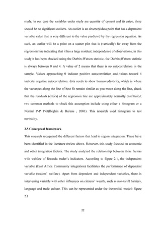 22
study, in our case the variables under study are quantity of cement and its price, there
should be no significant outliers. An outlier is an observed data point that has a dependent
variable value that is very different to the value predicted by the regression equation. As
such, an outlier will be a point on a scatter plot that is (vertically) far away from the
regression line indicating that it has a large residual, independence of observations, in this
study it has been checked using the Durbin-Watson statistic, the Durbin-Watson statistic
is always between 0 and 4. A value of 2 means that there is no autocorrelation in the
sample. Values approaching 0 indicate positive autocorrelation and values toward 4
indicate negative autocorrelation. data needs to show homoscedasticity, which is where
the variances along the line of best fit remain similar as you move along the line, check
that the residuals (errors) of the regression line are approximately normally distributed;
two common methods to check this assumption include using either a histogram or a
Normal P-P Plot(Beghin & Bureau , 2001). This research used histogram to test
normality.
2.5 Conceptual framework
This research recognized the different factors that lead to region integration. These have
been identified in the literature review above. However, this study focused on economic
and other integration factors. The study analyzed the relationship between these factors
with welfare of Rwanda trader‟s indicators. According to figure 2.1, the independent
variable (East Africa Community integration) facilitates the performance of dependent
variable (traders‟ welfare). Apart from dependent and independent variables, there is
intervening variable with other influences on citizens‟ wealth, such as non-tariff barriers,
language and trade culture. This can be represented under the theoretical model: figure
2.1
 