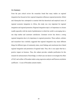 24
2.6. Summary
From the past critical review the researcher found that many studies on regional
integration has focused on how regional integration influences regional promotion. Kibret
and Alemayehu have attempted to examine both the theoretical and empirical issues of
regional economic integration in Africa, this study was very important for regional
integration and regional promotion. Regional integration topic is of importance to citizens
wealth especially with the trend of globalization in which the world is converging into a
one shop market and customers satisfaction. Literature review has shown a strong
regional integration due to its importance to regional promotion. These authors, scholars
and researchers have similarly suggested that regional integration may mean different
things for different types of community states, most findings and conclusions have linked
regional integration and promotion of regional trade. Thus, this is one aspect that has a
positive impact on business. Thus, this subject provides valuable justification for this
research for advancement of knowledge, in which case our desire to investigate the effect
of EAC and welfare of Rwandan traders using regression analysis and Pearson correlation
coefficient: - A case of Rwandan cements traders.
 