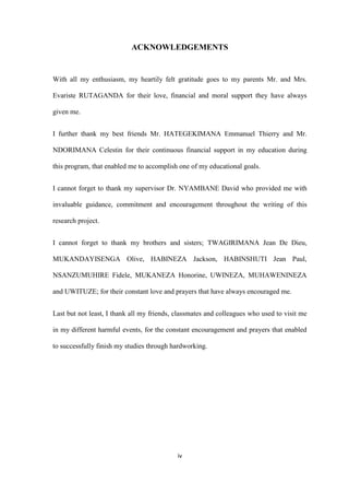 iv
ACKNOWLEDGEMENTS
With all my enthusiasm, my heartily felt gratitude goes to my parents Mr. and Mrs.
Evariste RUTAGANDA for their love, financial and moral support they have always
given me.
I further thank my best friends Mr. HATEGEKIMANA Emmanuel Thierry and Mr.
NDORIMANA Celestin for their continuous financial support in my education during
this program, that enabled me to accomplish one of my educational goals.
I cannot forget to thank my supervisor Dr. NYAMBANE David who provided me with
invaluable guidance, commitment and encouragement throughout the writing of this
research project.
I cannot forget to thank my brothers and sisters; TWAGIRIMANA Jean De Dieu,
MUKANDAYISENGA Olive, HABINEZA Jackson, HABINSHUTI Jean Paul,
NSANZUMUHIRE Fidele, MUKANEZA Honorine, UWINEZA, MUHAWENINEZA
and UWITUZE; for their constant love and prayers that have always encouraged me.
Last but not least, I thank all my friends, classmates and colleagues who used to visit me
in my different harmful events, for the constant encouragement and prayers that enabled
to successfully finish my studies through hardworking.
 